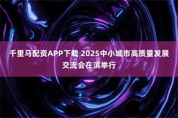 千里马配资APP下载 2025中小城市高质量发展交流会在滨举行