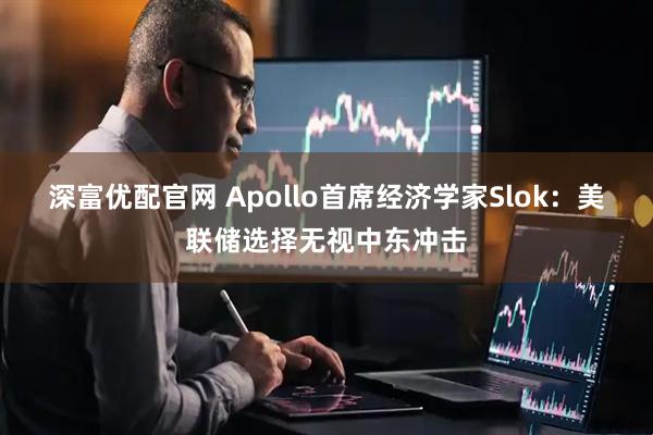 深富优配官网 Apollo首席经济学家Slok：美联储选择无视中东冲击