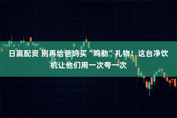 日赢配资 别再给爸妈买“鸡肋”礼物！这台净饮机让他们用一次夸一次