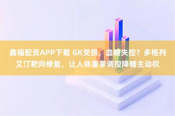 鑫福配资APP下载 GK受损，血糖失控？多格列艾汀靶向修复，让人体重掌调控降糖主动权