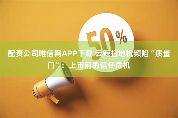 配资公司唯信网APP下载 云鲸扫地机频陷“质量门”：上市前的信任危机