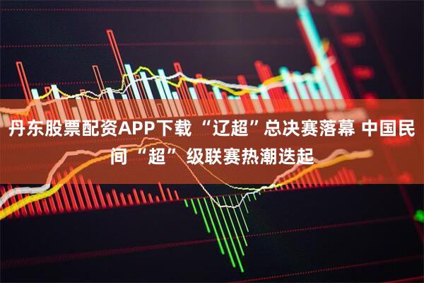 丹东股票配资APP下载 “辽超”总决赛落幕 中国民间 “超” 级联赛热潮迭起