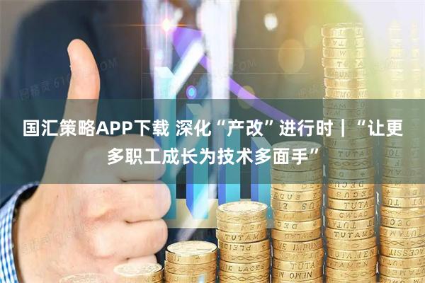 国汇策略APP下载 深化“产改”进行时｜“让更多职工成长为技术多面手”