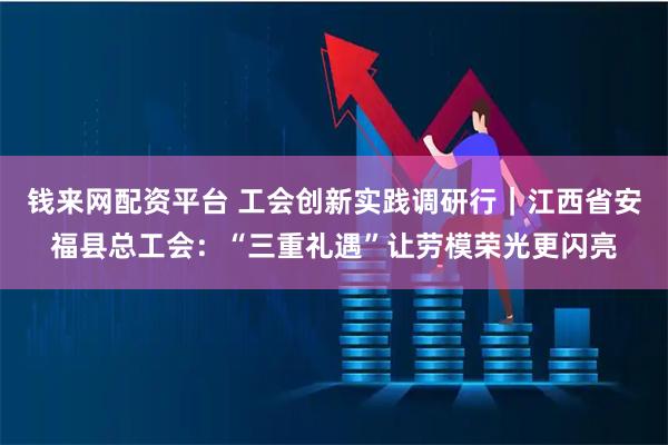 钱来网配资平台 工会创新实践调研行｜江西省安福县总工会：“三重礼遇”让劳模荣光更闪亮
