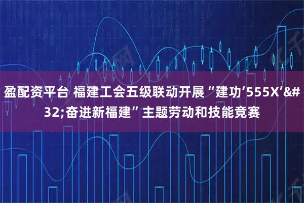 盈配资平台 福建工会五级联动开展“建功‘555X’ 奋进新福建”主题劳动和技能竞赛