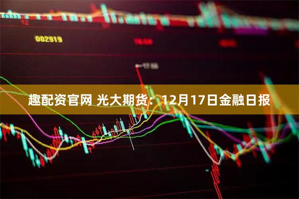 趣配资官网 光大期货：12月17日金融日报