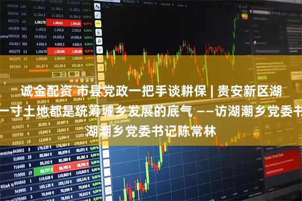 诚金配资 市县党政一把手谈耕保 | 贵安新区湖潮乡:每一寸土地都是统筹城乡发展的底气 ——访湖潮乡党委书记陈常林