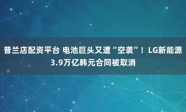普兰店配资平台 电池巨头又遭“空袭”！LG新能源3.9万亿韩元合同被取消