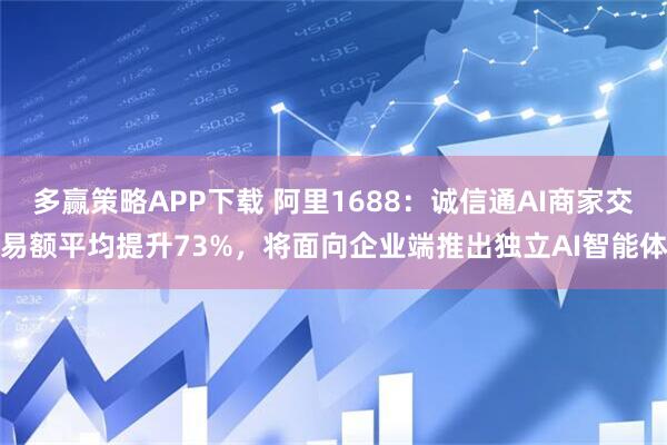 多赢策略APP下载 阿里1688：诚信通AI商家交易额平均提升73%，将面向企业端推出独立AI智能体
