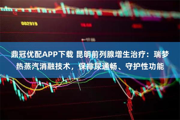 鼎冠优配APP下载 昆明前列腺增生治疗：瑞梦热蒸汽消融技术，保排尿通畅、守护性功能