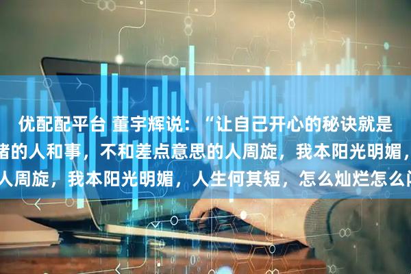 优配配平台 董宇辉说：“让自己开心的秘诀就是不搭理一切影响自己情绪的人和事，不和差点意思的人周旋，我本阳光明媚，人生何其短，怎么灿烂怎么闪”