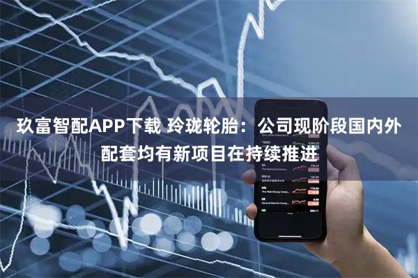 玖富智配APP下载 玲珑轮胎：公司现阶段国内外配套均有新项目在持续推进