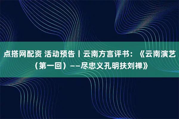 点搭网配资 活动预告丨云南方言评书：《云南演艺（第一回）——尽忠义孔明扶刘禅》