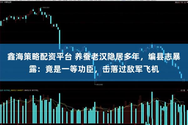 鑫海策略配资平台 养蚕老汉隐居多年，编县志暴露：竟是一等功臣，击落过敌军飞机
