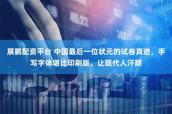 展鹏配资平台 中国最后一位状元的试卷真迹，手写字体堪比印刷版，让现代人汗颜