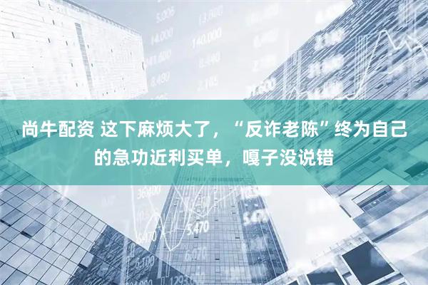 尚牛配资 这下麻烦大了，“反诈老陈”终为自己的急功近利买单，嘎子没说错