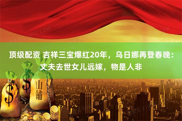 顶级配资 吉祥三宝爆红20年，乌日娜再登春晚：丈夫去世女儿远嫁，物是人非