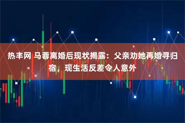 热丰网 马蓉离婚后现状揭露：父亲劝她再婚寻归宿，现生活反差令人意外