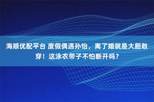 海顺优配平台 度假偶遇孙怡，离了婚就是大胆敢穿！这泳衣带子不怕断开吗？