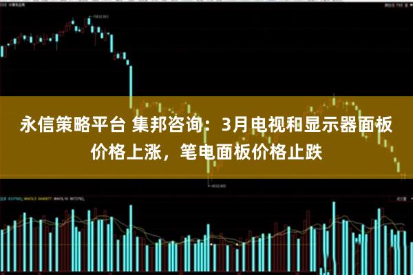 永信策略平台 集邦咨询：3月电视和显示器面板价格上涨，笔电面板价格止跌