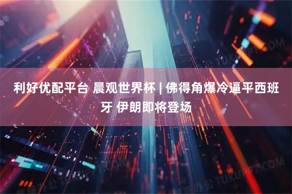 利好优配平台 晨观世界杯 | 佛得角爆冷逼平西班牙 伊朗即将登场