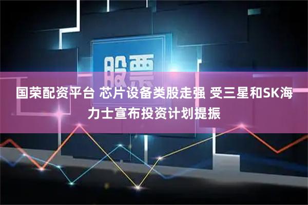 国荣配资平台 芯片设备类股走强 受三星和SK海力士宣布投资计划提振