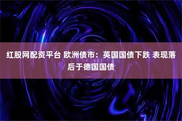 红股网配资平台 欧洲债市：英国国债下跌 表现落后于德国国债