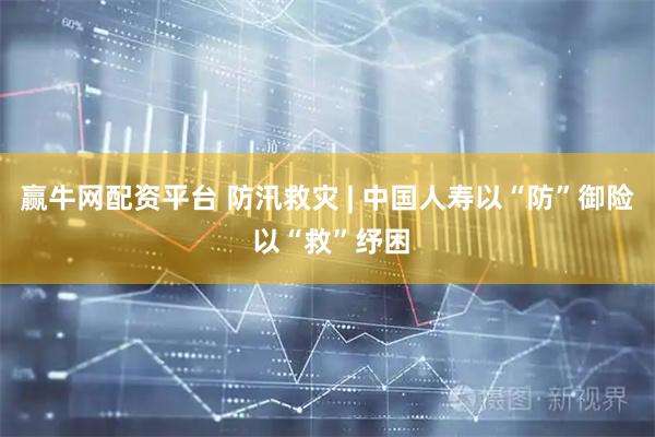 赢牛网配资平台 防汛救灾 | 中国人寿以“防”御险 以“救”纾困