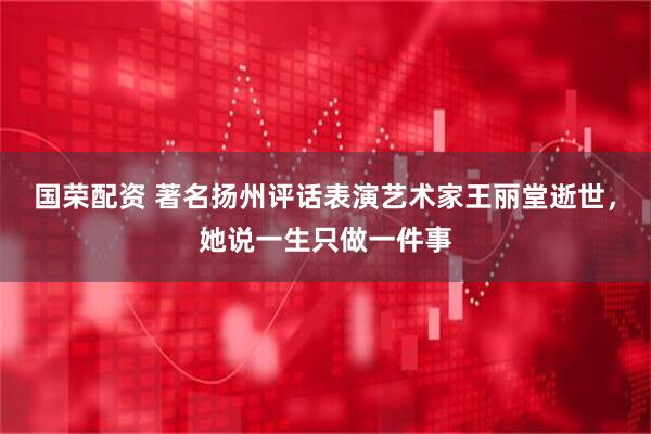 国荣配资 著名扬州评话表演艺术家王丽堂逝世，她说一生只做一件事