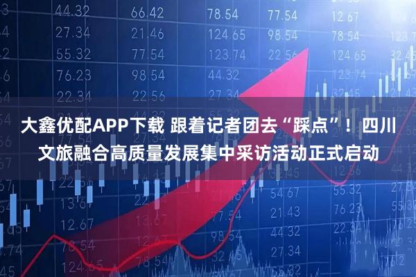 大鑫优配APP下载 跟着记者团去“踩点”！四川文旅融合高质量发展集中采访活动正式启动
