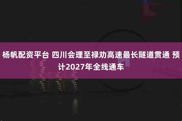 杨帆配资平台 四川会理至禄劝高速最长隧道贯通 预计2027年全线通车