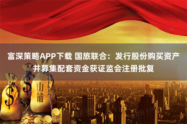 富深策略APP下载 国旅联合：发行股份购买资产并募集配套资金获证监会注册批复