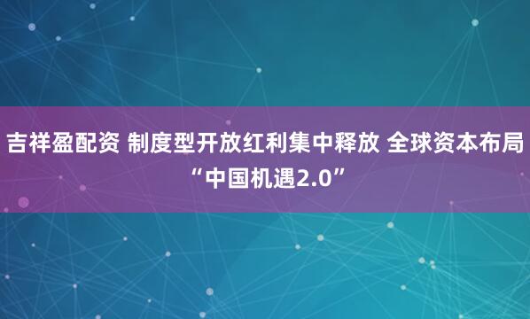 吉祥盈配资 制度型开放红利集中释放 全球资本布局“中国机遇2.0”